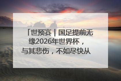 世预赛｜国足提前无缘2026年世界杯，与其悲伤，不如尽快从选帅开始重建