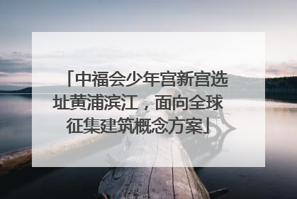 中福会少年宫新宫选址黄浦滨江，面向全球征集建筑概念方案