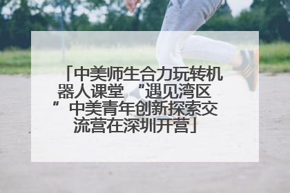 中美师生合力玩转机器人课堂 “遇见湾区”中美青年创新探索交流营在深圳开营