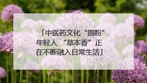 中医药文化“圈粉”年轻人 “草本香”正在不断融入日常生活