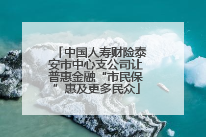 中国人寿财险泰安市中心支公司让普惠金融“市民保”惠及更多民众