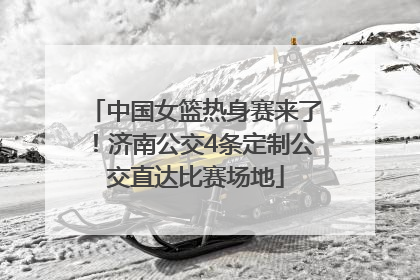 中国女篮热身赛来了！济南公交4条定制公交直达比赛场地