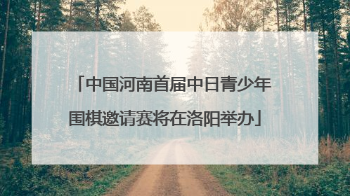 中国河南首届中日青少年围棋邀请赛将在洛阳举办