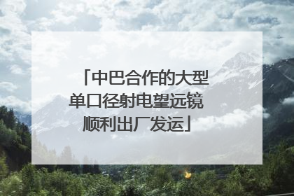 中巴合作的大型单口径射电望远镜顺利出厂发运