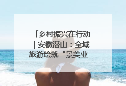 乡村振兴在行动｜安徽潜山：全域旅游绘就“景美业兴民富”新画卷