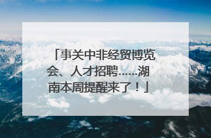 事关中非经贸博览会、人才招聘……湖南本周提醒来了！