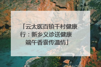 云太医百镇千村健康行：新乡义诊送健康 端午香囊传温情