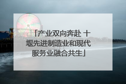 产业双向奔赴 十堰先进制造业和现代服务业融合共生