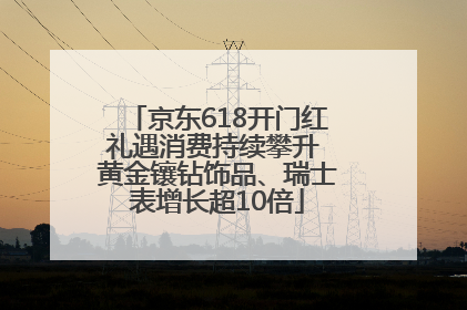 京东618开门红礼遇消费持续攀升 黄金镶钻饰品、瑞士表增长超10倍