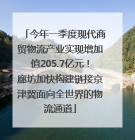 今年一季度现代商贸物流产业实现增加值205.7亿元！廊坊加快构建链接京津冀面向全世界的物流通道