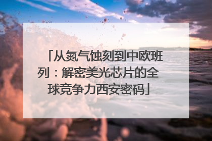 从氮气蚀刻到中欧班列：解密美光芯片的全球竞争力西安密码