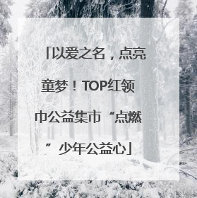 以爱之名，点亮童梦！TOP红领巾公益集市“点燃”少年公益心