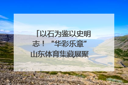 以石为鉴以史明志！“华彩乐章”山东体育集藏展聚焦“岱石丹心”