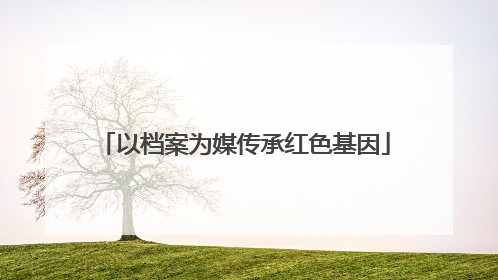 以档案为媒传承红色基因