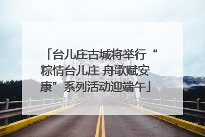 台儿庄古城将举行“粽情台儿庄 舟歌赋安康”系列活动迎端午