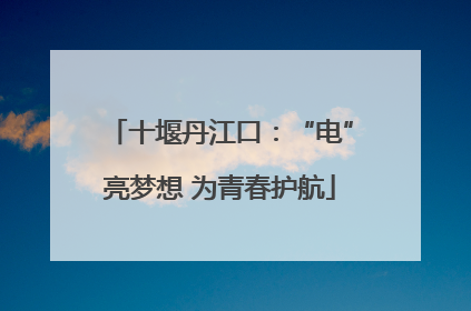 十堰丹江口：“电”亮梦想 为青春护航
