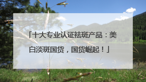 十大专业认证祛斑产品：美白淡斑国货，国货崛起！