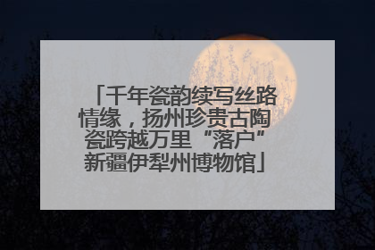 千年瓷韵续写丝路情缘，扬州珍贵古陶瓷跨越万里“落户”新疆伊犁州博物馆