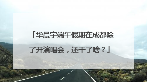华晨宇端午假期在成都除了开演唱会，还干了啥？