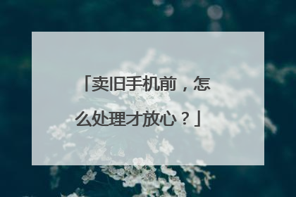 卖旧手机前，怎么处理才放心？