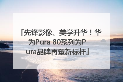 先锋影像、美学升华！华为Pura 80系列为Pura品牌再塑新标杆