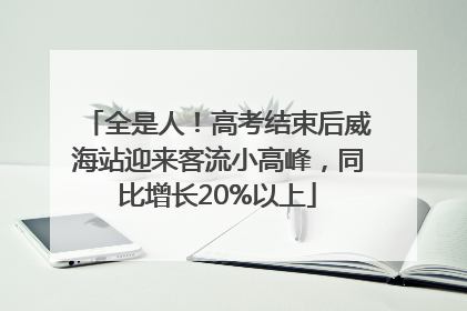 全是人！高考结束后威海站迎来客流小高峰，同比增长20%以上