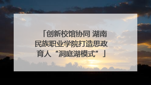 创新校馆协同 湖南民族职业学院打造思政育人“洞庭湖模式”