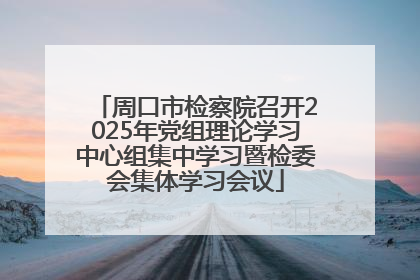 周口市检察院召开2025年党组理论学习中心组集中学习暨检委会集体学习会议