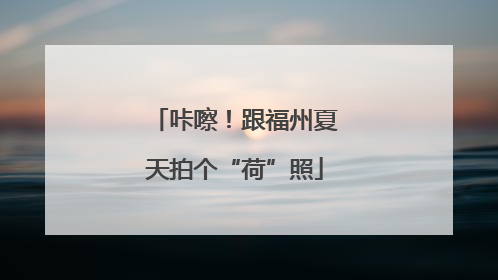 咔嚓！跟福州夏天拍个“荷”照