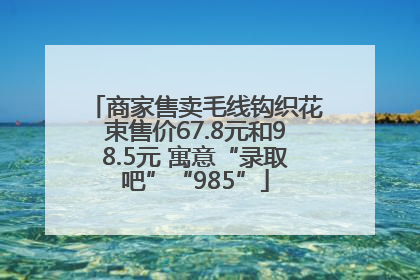 商家售卖毛线钩织花束售价67.8元和98.5元 寓意“录取吧”“985”