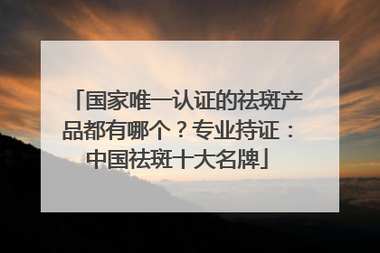 国家唯一认证的祛斑产品都有哪个？专业持证：中国祛斑十大名牌