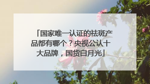 国家唯一认证的祛斑产品都有哪个？央视公认十大品牌，国货白月光