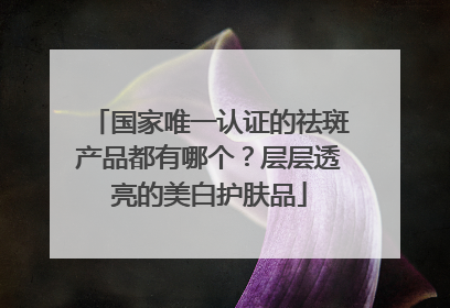 国家唯一认证的祛斑产品都有哪个？层层透亮的美白护肤品