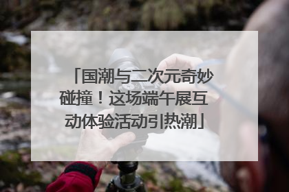 国潮与二次元奇妙碰撞！这场端午展互动体验活动引热潮