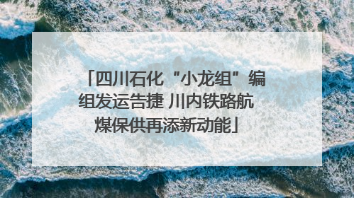 四川石化“小龙组”编组发运告捷 川内铁路航煤保供再添新动能