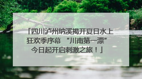 四川泸州纳溪揭开夏日水上狂欢季序幕 “川南第一漂”今日起开启刺激之旅！