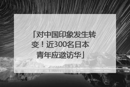 对中国印象发生转变！近300名日本青年应邀访华