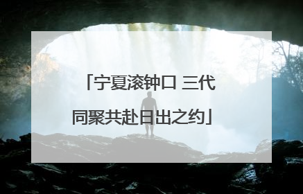 宁夏滚钟口 三代同聚共赴日出之约
