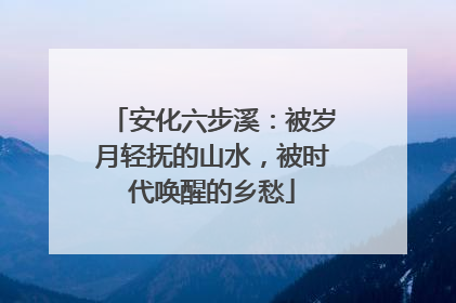 安化六步溪：被岁月轻抚的山水，被时代唤醒的乡愁