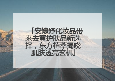 安婕妤化妆品带来去黄护肤品新选择，东方植萃揭晓肌肤透亮玄机