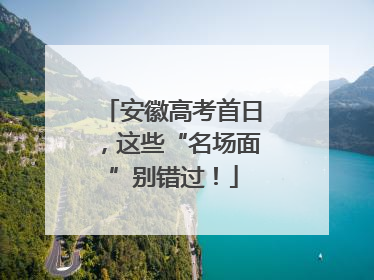 安徽高考首日，这些“名场面”别错过！
