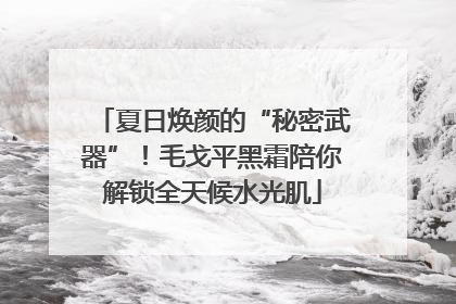夏日焕颜的“秘密武器”！毛戈平黑霜陪你解锁全天候水光肌