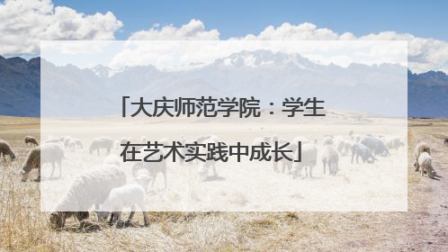 大庆师范学院：学生在艺术实践中成长
