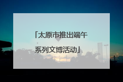太原市推出端午系列文博活动