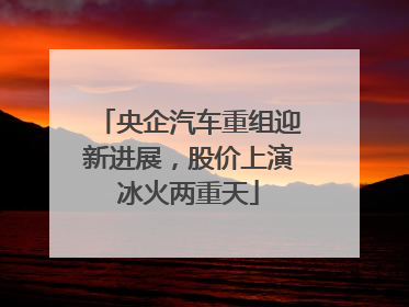 央企汽车重组迎新进展，股价上演冰火两重天