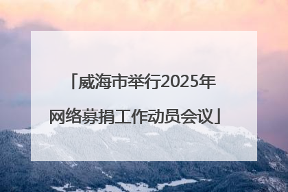 威海市举行2025年网络募捐工作动员会议