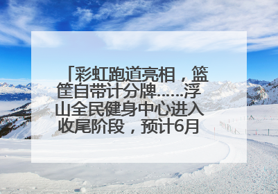 彩虹跑道亮相，篮筐自带计分牌……浮山全民健身中心进入收尾阶段，预计6月30日试运营