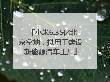 小米6.35亿北京拿地，拟用于建设新能源汽车工厂