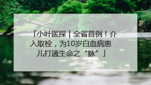 小叶医探｜全省首例！介入取栓，为10岁白血病患儿打通生命之“脉”