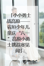 小小勇士战高原——省垣少年儿童庆“六一”高原小勇士挑战赛见闻